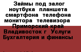 Займы под залог ноутбука, планшета, смартфона, телефона, монитора, телевизора - Приморский край, Владивосток г. Услуги » Бухгалтерия и финансы   